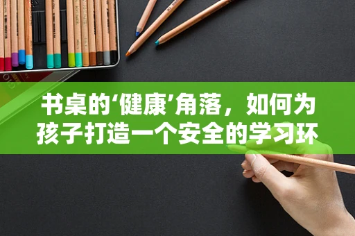 书桌的‘健康’角落，如何为孩子打造一个安全的学习环境？