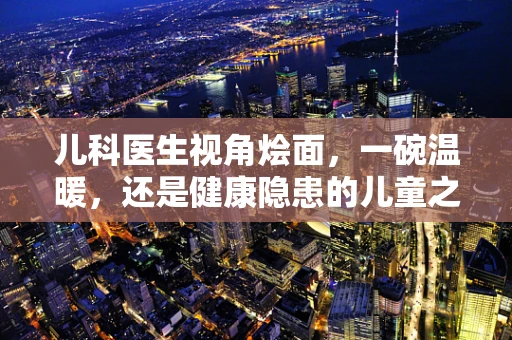 儿科医生视角烩面，一碗温暖，还是健康隐患的儿童之选？