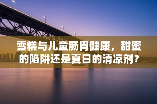 雪糕与儿童肠胃健康，甜蜜的陷阱还是夏日的清凉剂？