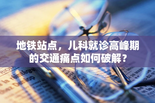 地铁站点，儿科就诊高峰期的交通痛点如何破解？