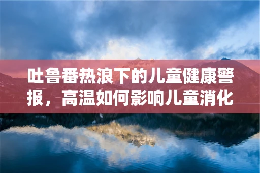 吐鲁番热浪下的儿童健康警报，高温如何影响儿童消化系统？