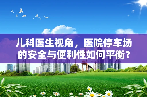 儿科医生视角，医院停车场的安全与便利性如何平衡？
