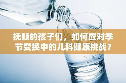 抚顺的孩子们，如何应对季节变换中的儿科健康挑战？