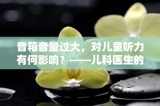 音箱音量过大，对儿童听力有何影响？——儿科医生的温馨提醒