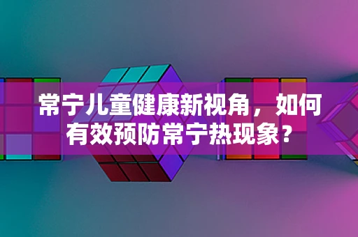常宁儿童健康新视角，如何有效预防常宁热现象？