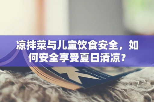 凉拌菜与儿童饮食安全，如何安全享受夏日清凉？