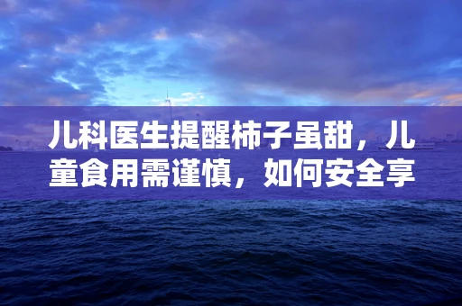 儿科医生提醒柿子虽甜，儿童食用需谨慎，如何安全享用？