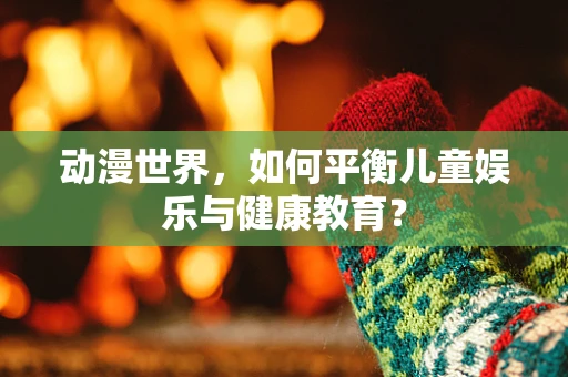 动漫世界，如何平衡儿童娱乐与健康教育？