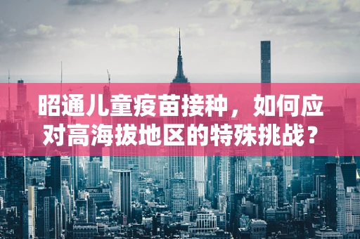 昭通儿童疫苗接种，如何应对高海拔地区的特殊挑战？