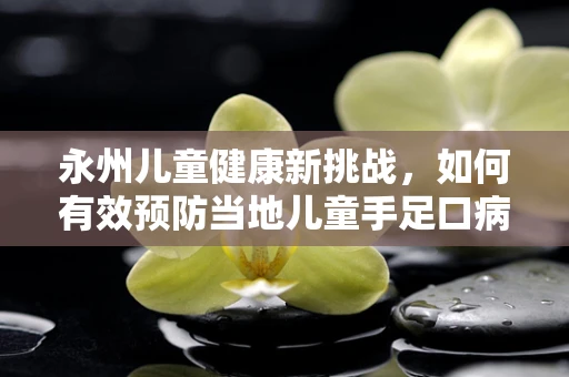 永州儿童健康新挑战，如何有效预防当地儿童手足口病？」