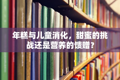 年糕与儿童消化，甜蜜的挑战还是营养的馈赠？
