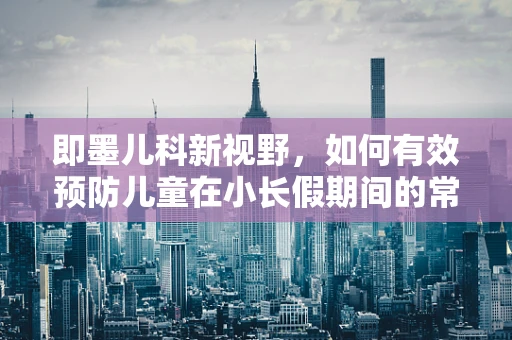 即墨儿科新视野，如何有效预防儿童在小长假期间的常见疾病？