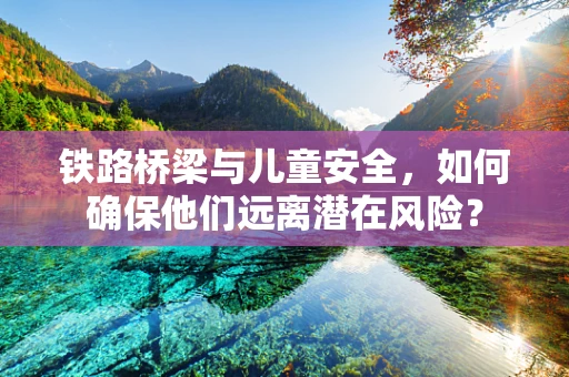 铁路桥梁与儿童安全，如何确保他们远离潜在风险？