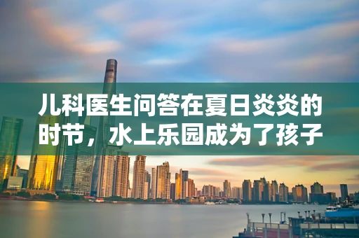 儿科医生问答在夏日炎炎的时节，水上乐园成为了孩子们的避暑胜地。但作为儿科医生，我常被家长们问及，带孩子去水上乐园，如何确保他们的安全与健康？