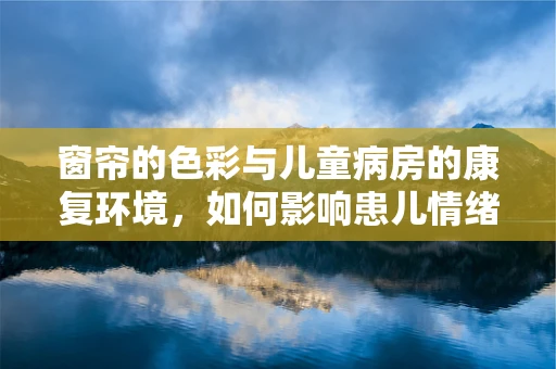 窗帘的色彩与儿童病房的康复环境，如何影响患儿情绪？