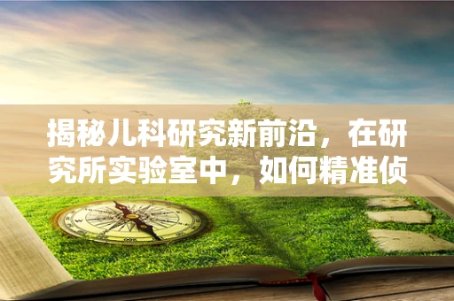揭秘儿科研究新前沿，在研究所实验室中，如何精准侦测儿童疾病？