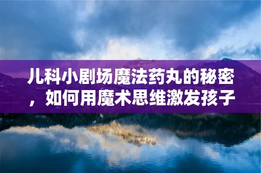 儿科小剧场魔法药丸的秘密，如何用魔术思维激发孩子的服药乐趣？