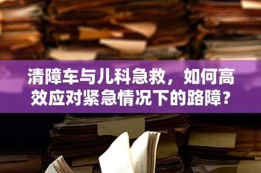 清障车与儿科急救，如何高效应对紧急情况下的路障？