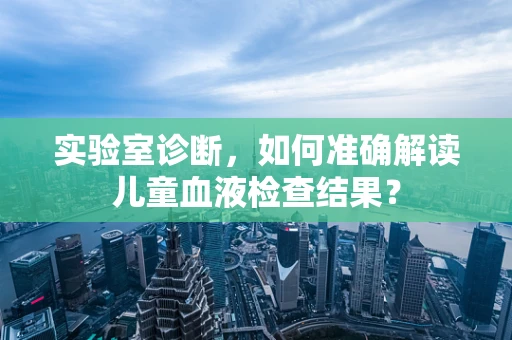 实验室诊断，如何准确解读儿童血液检查结果？