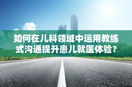 如何在儿科领域中运用教练式沟通提升患儿就医体验？