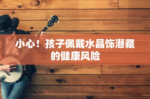 小心！孩子佩戴水晶饰潜藏的健康风险