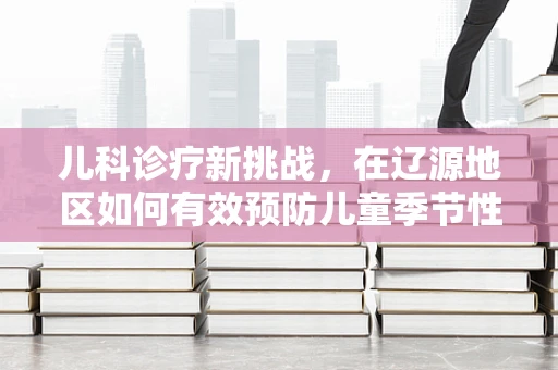 儿科诊疗新挑战，在辽源地区如何有效预防儿童季节性呼吸道感染？