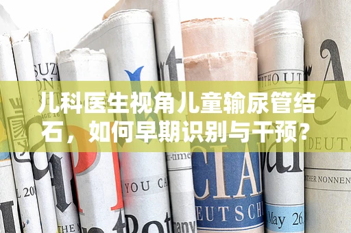 儿科医生视角儿童输尿管结石，如何早期识别与干预？