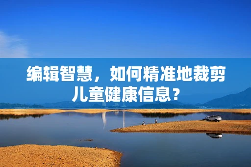 编辑智慧，如何精准地裁剪儿童健康信息？
