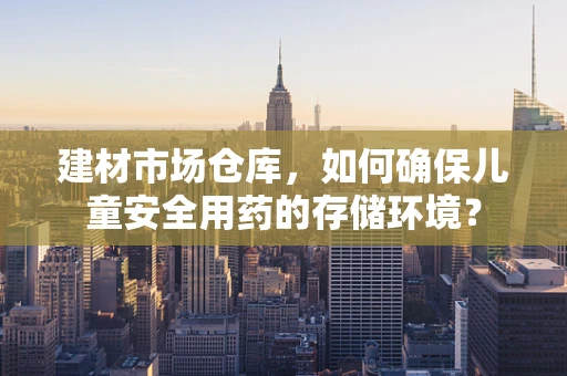 建材市场仓库，如何确保儿童安全用药的存储环境？