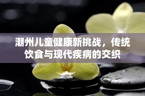 潮州儿童健康新挑战，传统饮食与现代疾病的交织