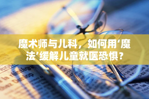 魔术师与儿科，如何用‘魔法’缓解儿童就医恐惧？