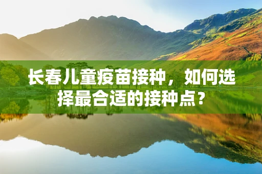 长春儿童疫苗接种，如何选择最合适的接种点？