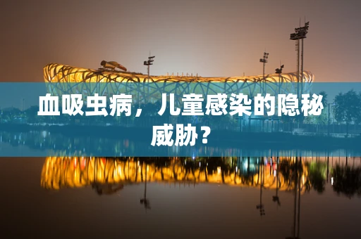 血吸虫病，儿童感染的隐秘威胁？