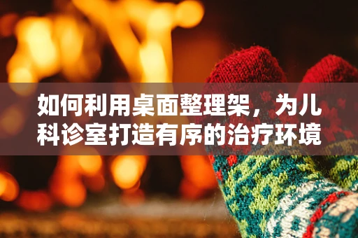 如何利用桌面整理架，为儿科诊室打造有序的治疗环境？