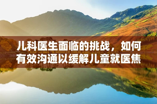 儿科医生面临的挑战，如何有效沟通以缓解儿童就医焦虑？