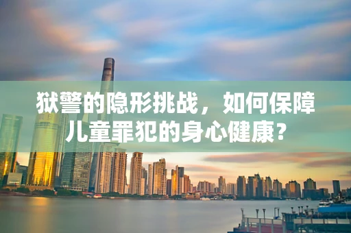 狱警的隐形挑战，如何保障儿童罪犯的身心健康？