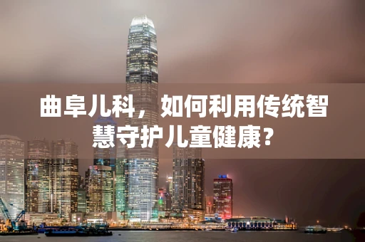 曲阜儿科，如何利用传统智慧守护儿童健康？