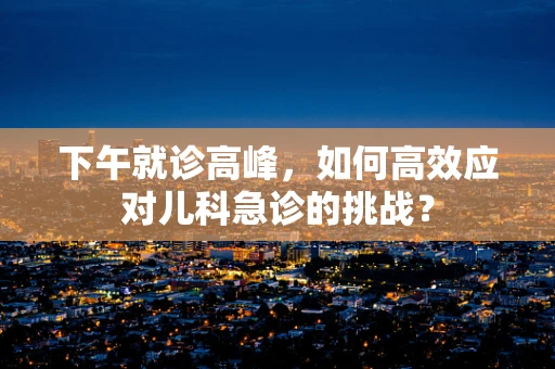 下午就诊高峰，如何高效应对儿科急诊的挑战？