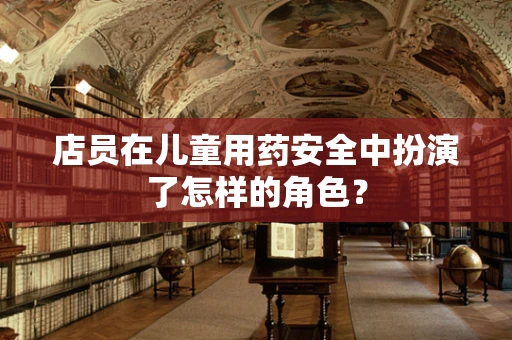 店员在儿童用药安全中扮演了怎样的角色？