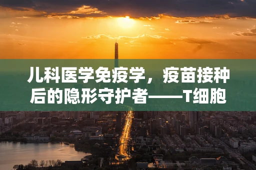 儿科医学免疫学，疫苗接种后的隐形守护者——T细胞的角色之谜