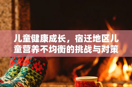 儿童健康成长，宿迁地区儿童营养不均衡的挑战与对策