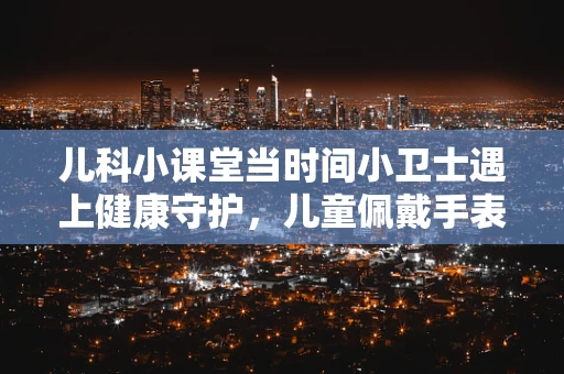 儿科小课堂当时间小卫士遇上健康守护，儿童佩戴手表的注意事项