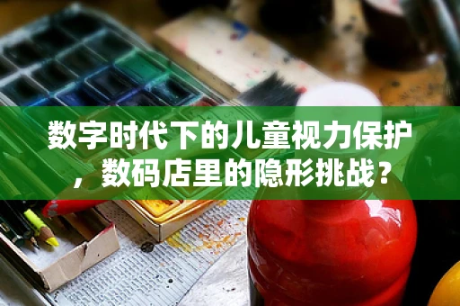 数字时代下的儿童视力保护，数码店里的隐形挑战？