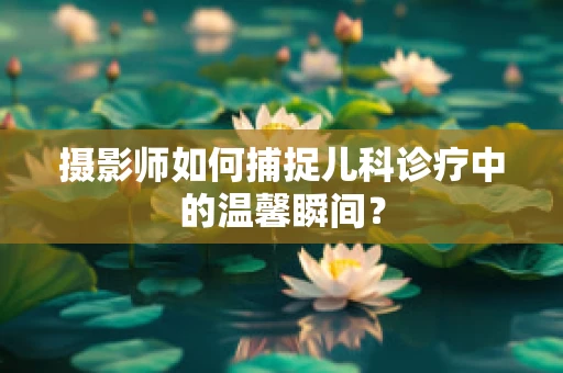 摄影师如何捕捉儿科诊疗中的温馨瞬间？