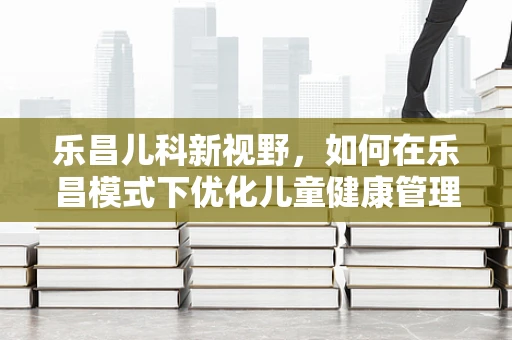 乐昌儿科新视野，如何在乐昌模式下优化儿童健康管理？