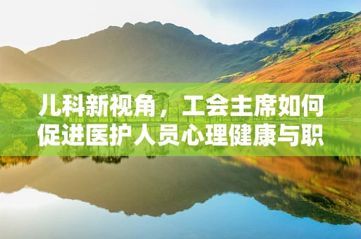 儿科新视角，工会主席如何促进医护人员心理健康与职业幸福感？