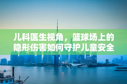 儿科医生视角，篮球场上的隐形伤害如何守护儿童安全？