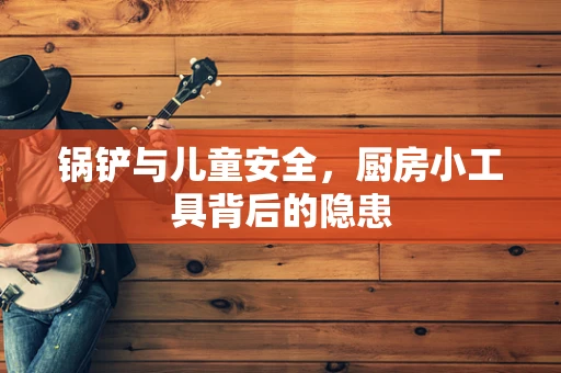 锅铲与儿童安全，厨房小工具背后的隐患