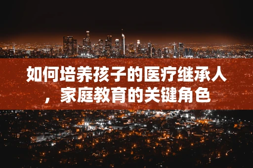 如何培养孩子的医疗继承人，家庭教育的关键角色