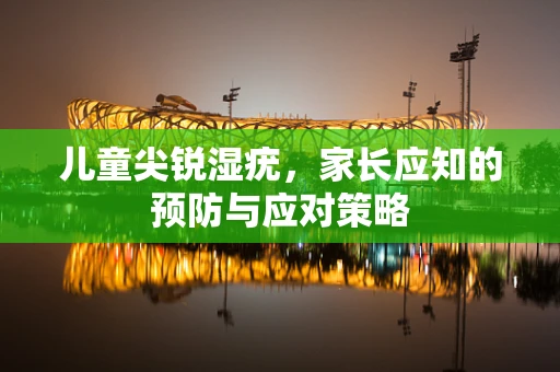 儿童尖锐湿疣，家长应知的预防与应对策略